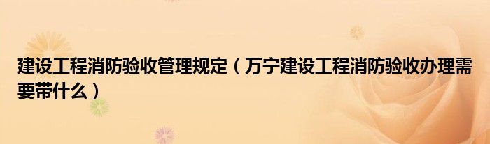 建设工程消防验收管理规定（万宁建设工程消防验收办理需要带什么）