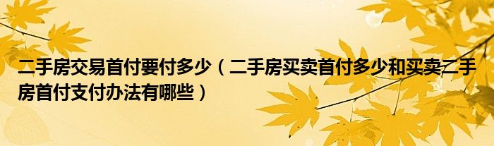 二手房交易首付要付多少（二手房买卖首付多少和买卖二手房首付支付办法有哪些）