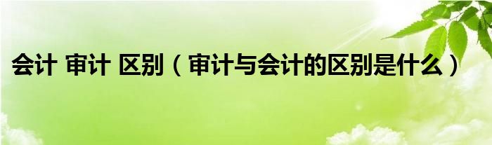 会计 审计 区别（审计与会计的区别是什么）