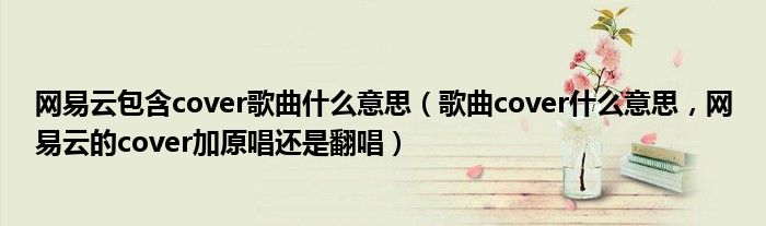 网易云包含cover歌曲什么意思（歌曲cover什么意思，网易云的cover加原唱还是翻唱）