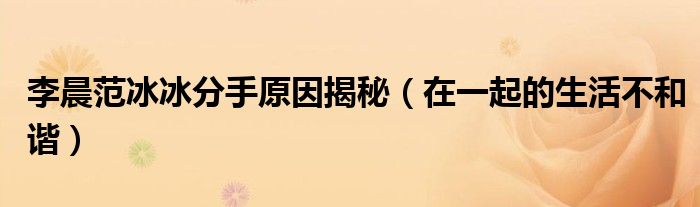 李晨范冰冰分手原因揭秘（在一起的生活不和谐）