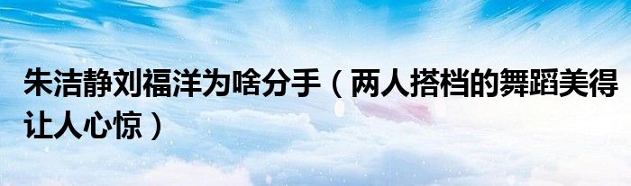 朱洁静刘福洋为啥分手（两人搭档的舞蹈美得让人心惊）