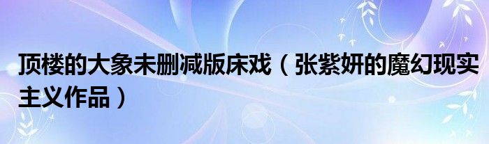 顶楼的大象未删减版床戏（张紫妍的魔幻现实主义作品）