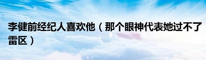 李健前经纪人喜欢他（那个眼神代表她过不了雷区）