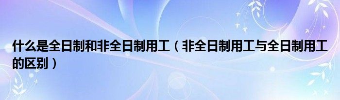 什么是全日制和非全日制用工（非全日制用工与全日制用工的区别）