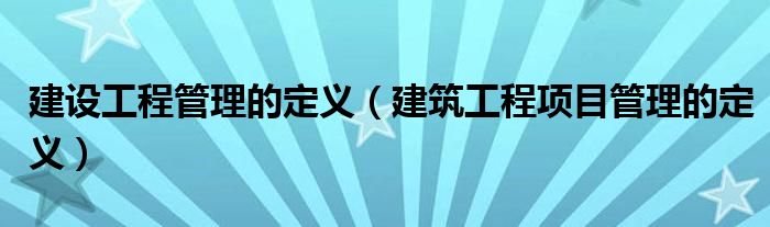 建设工程管理的定义（建筑工程项目管理的定义）