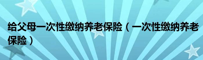 给父母一次性缴纳养老保险（一次性缴纳养老保险）