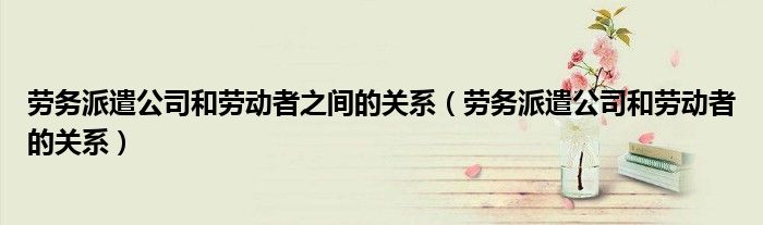 劳务派遣公司和劳动者之间的关系（劳务派遣公司和劳动者的关系）