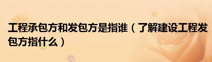 工程承包方和发包方是指谁（了解建设工程发包方指什么）