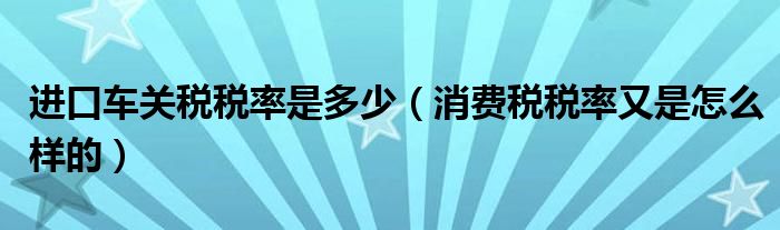 进口车关税税率是多少（消费税税率又是怎么样的）