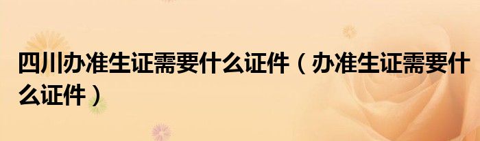 四川办准生证需要什么证件（办准生证需要什么证件）