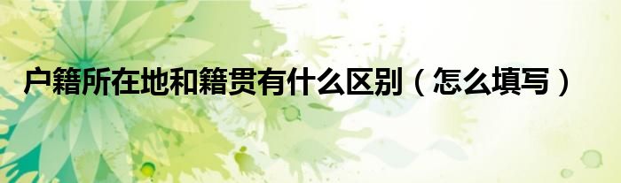 户籍所在地和籍贯有什么区别（怎么填写）