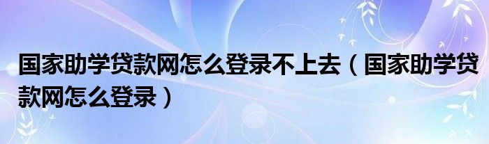 国家助学贷款网怎么登录不上去（国家助学贷款网怎么登录）