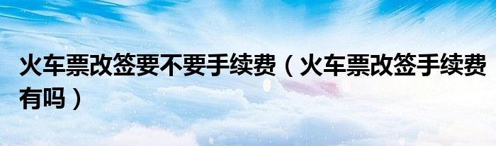 火车票改签要不要手续费（火车票改签手续费有吗）