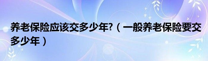 养老保险应该交多少年?（一般养老保险要交多少年）