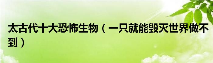 太古代十大恐怖生物（一只就能毁灭世界做不到）