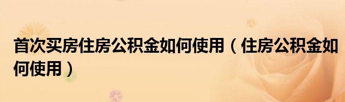首次买房住房公积金如何使用（住房公积金如何使用）
