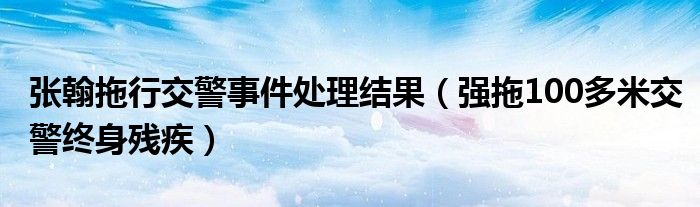 张翰拖行交警事件处理结果（强拖100多米交警终身残疾）