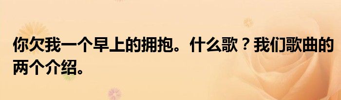 你欠我一个早上的拥抱。什么歌？我们歌曲的两个介绍。