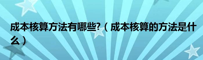 成本核算方法有哪些?（成本核算的方法是什么）