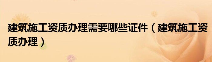 建筑施工资质办理需要哪些证件（建筑施工资质办理）