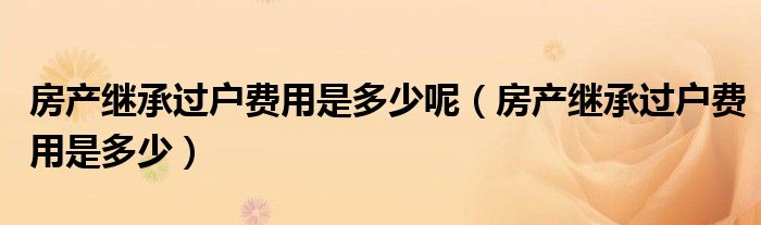 房产继承过户费用是多少呢（房产继承过户费用是多少）