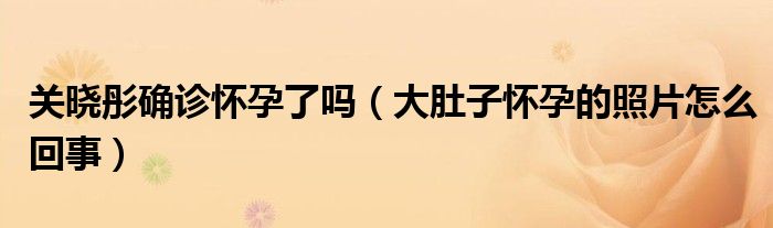 关晓彤确诊怀孕了吗（大肚子怀孕的照片怎么回事）