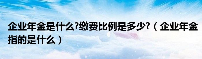 企业年金是什么?缴费比例是多少?（企业年金指的是什么）