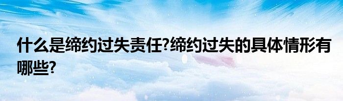 什么是缔约过失责任?缔约过失的具体情形有哪些?