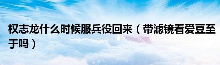 权志龙什么时候服兵役回来（带滤镜看爱豆至于吗）