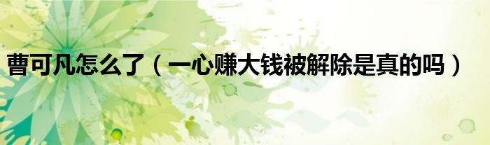 曹可凡怎么了（一心赚大钱被解除是真的吗）