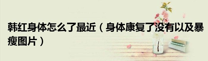 韩红身体怎么了最近（身体康复了没有以及暴瘦图片）