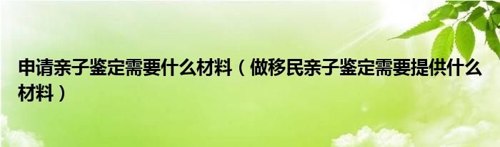 申请亲子鉴定需要什么材料（做移民亲子鉴定需要提供什么材料）