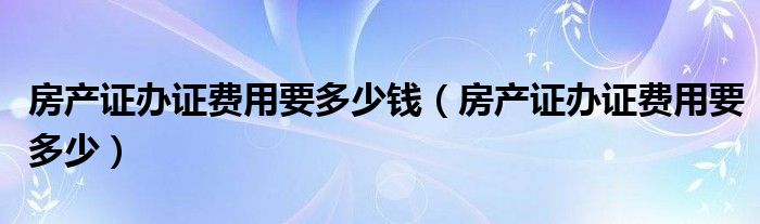 房产证办证费用要多少钱（房产证办证费用要多少）