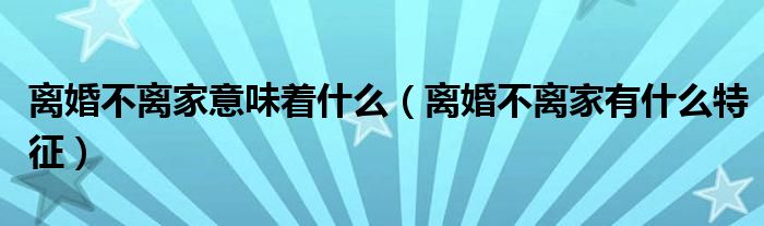 离婚不离家意味着什么（离婚不离家有什么特征）