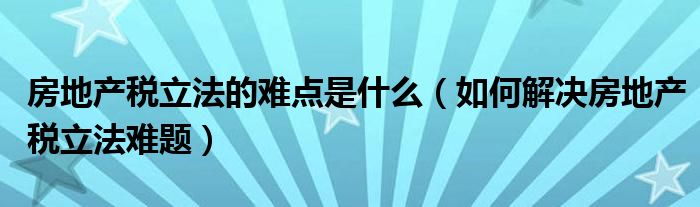 房地产税立法的难点是什么（如何解决房地产税立法难题）