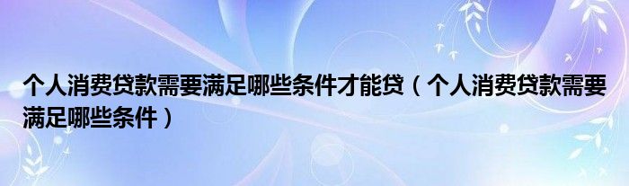 个人消费贷款需要满足哪些条件才能贷（个人消费贷款需要满足哪些条件）