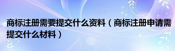 商标注册需要提交什么资料（商标注册申请需提交什么材料）