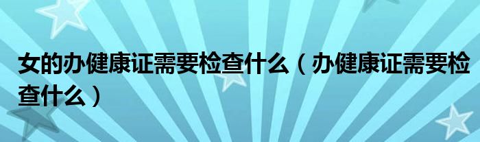 女的办健康证需要检查什么（办健康证需要检查什么）