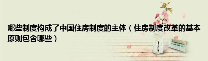 哪些制度构成了中国住房制度的主体（住房制度改革的基本原则包含哪些）