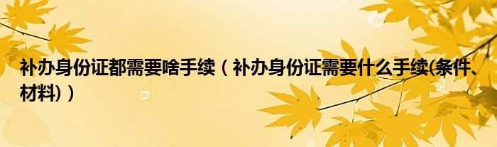 补办身份证都需要啥手续（补办身份证需要什么手续(条件、材料)）