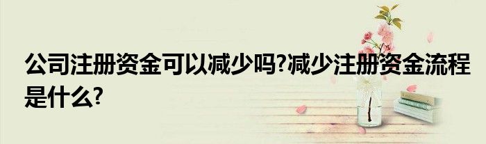 公司注册资金可以减少吗?减少注册资金流程是什么?