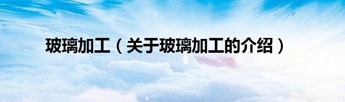 玻璃加工（关于玻璃加工的介绍）