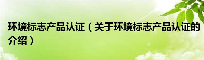 环境标志产品认证（关于环境标志产品认证的介绍）