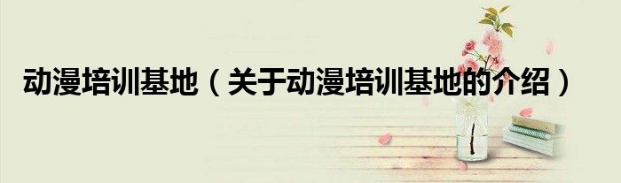 动漫培训基地（关于动漫培训基地的介绍）