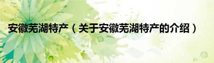 安徽芜湖特产（关于安徽芜湖特产的介绍）