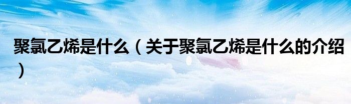 聚氯乙烯是什么（关于聚氯乙烯是什么的介绍）