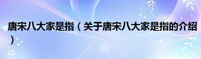 唐宋八大家是指（关于唐宋八大家是指的介绍）