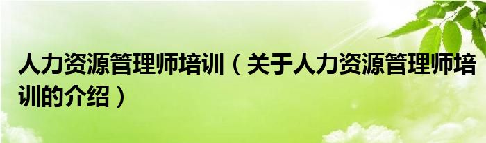 人力资源管理师培训（关于人力资源管理师培训的介绍）