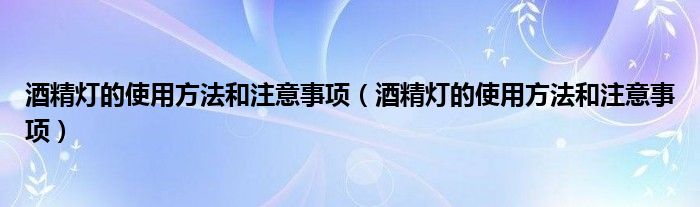 酒精灯的使用方法和注意事项（酒精灯的使用方法和注意事项）